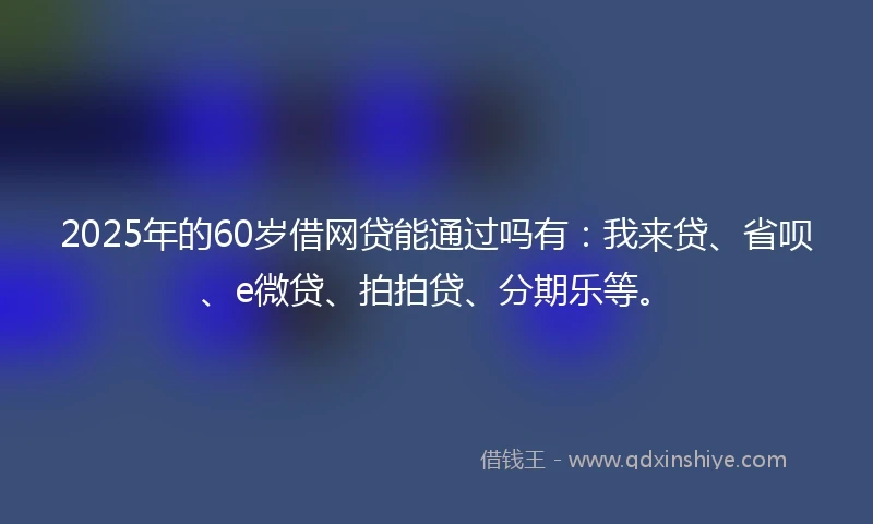 2025年的60岁借网贷能通过吗有：我来贷、省呗、e微贷、拍拍贷、分期乐等。