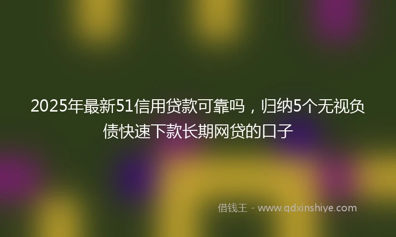 2025年最新51信用贷款可靠吗，归纳5个无视负债快速下款长期网贷的口子