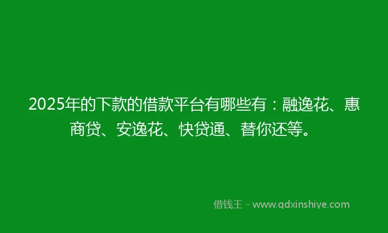 2025年的下款的借款平台有哪些有：融逸花、惠商贷、安逸花、快贷通、替你还等。