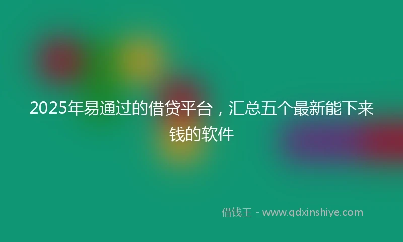 2025年易通过的借贷平台，汇总五个最新能下来钱的软件