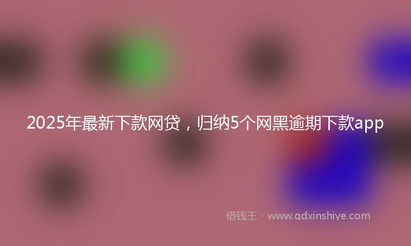 2025年最新下款网贷，归纳5个网黑逾期下款app