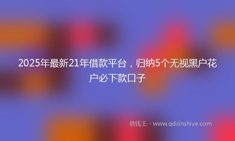 2025年最新21年借款平台，归纳5个无视黑户花户必下款口子