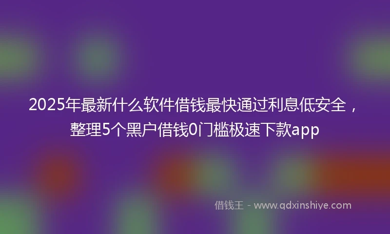 2025年最新什么软件借钱最快通过利息低安全，整理5个黑户借钱0门槛极速下款app