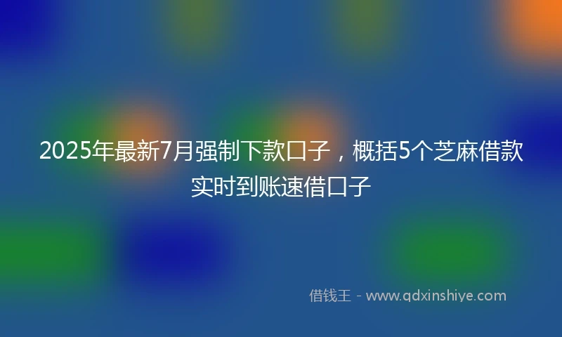 2025年最新7月强制下款口子，概括5个芝麻借款实时到账速借口子