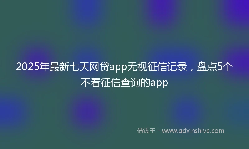 2025年最新七天网贷app无视征信记录，盘点5个不看征信查询的app