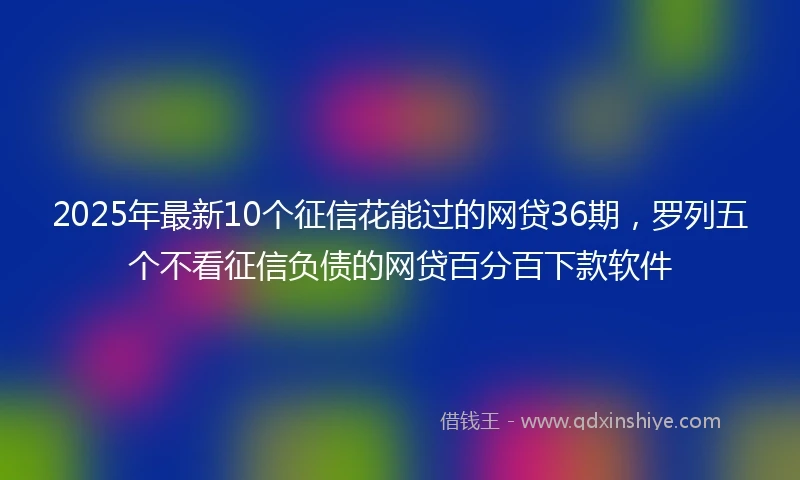 2025年最新10个征信花能过的网贷36期，罗列五个不看征信负债的网贷百分百下款软件