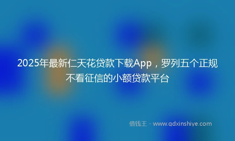 2025年最新仁天花贷款下载App，罗列五个正规不看征信的小额贷款平台