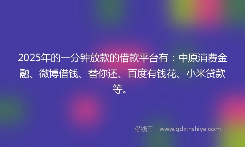 2025年的一分钟放款的借款平台有：中原消费金融、微博借钱、替你还、百度有钱花、小米贷款等。