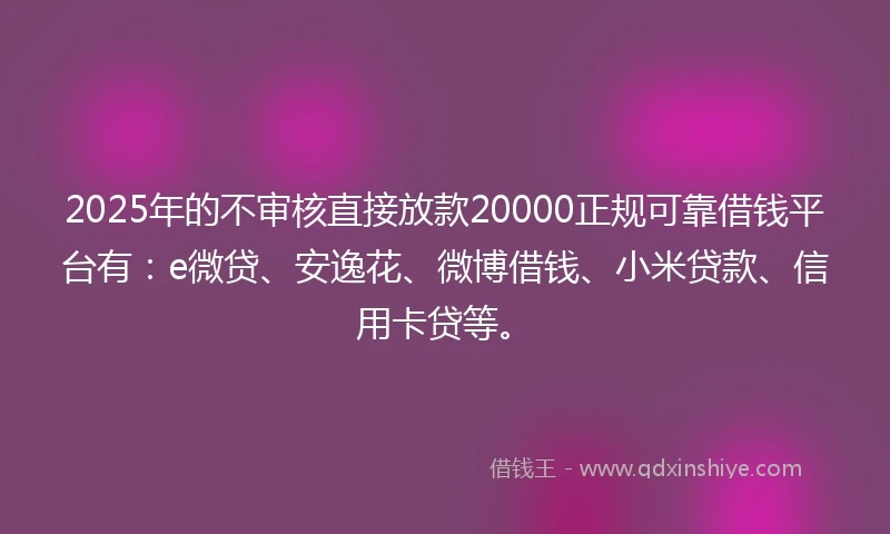2025年的不审核直接放款20000正规可靠借钱平台有：e微贷、安逸花、微博借钱、小米贷款、信用卡贷等。