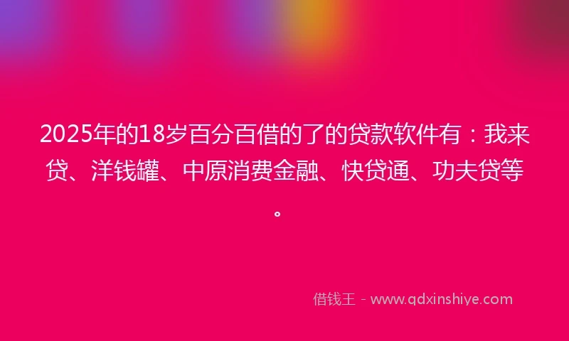 2025年的18岁百分百借的了的贷款软件有：我来贷、洋钱罐、中原消费金融、快贷通、功夫贷等。