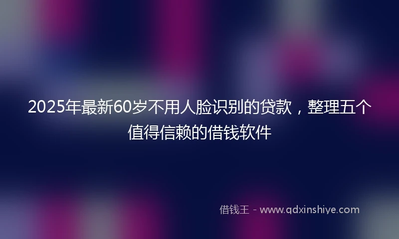 2025年最新60岁不用人脸识别的贷款，整理五个值得信赖的借钱软件