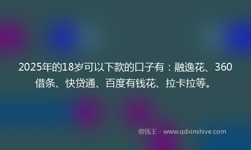 2025年的18岁可以下款的口子有：融逸花、360借条、快贷通、百度有钱花、拉卡拉等。