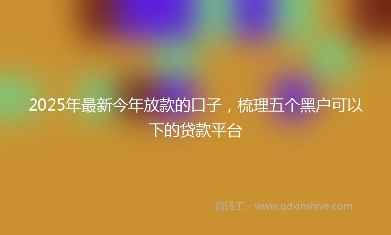 2025年最新今年放款的口子，梳理五个黑户可以下的贷款平台