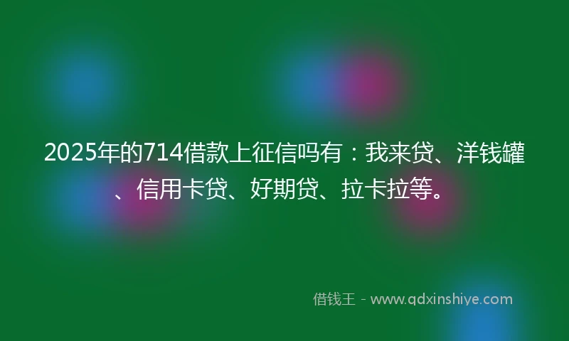 2025年的714借款上征信吗有：我来贷、洋钱罐、信用卡贷、好期贷、拉卡拉等。
