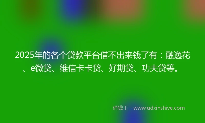 2025年的各个贷款平台借不出来钱了有:融逸花、e微贷、维信卡卡贷、好期贷、功夫贷等。