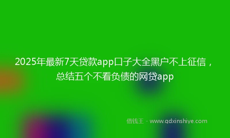 2025年最新7天贷款app口子大全黑户不上征信，总结五个不看负债的网贷app