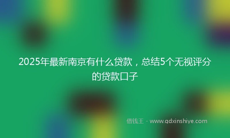 2025年最新南京有什么贷款，总结5个无视评分的贷款口子