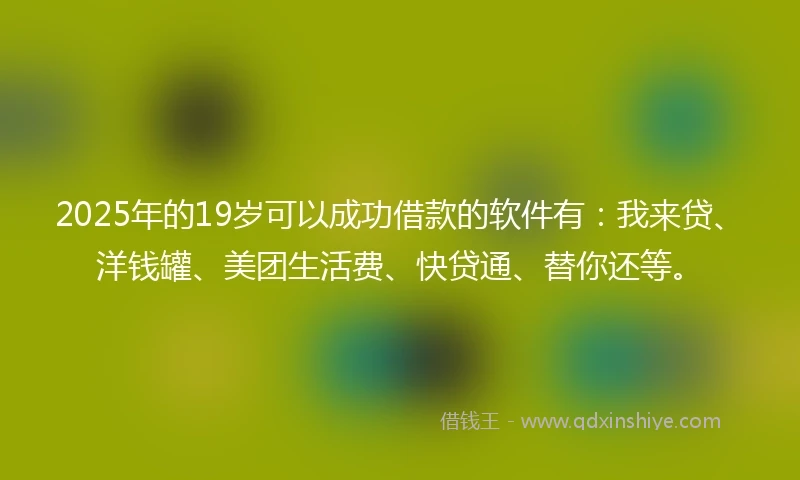 2025年的19岁可以成功借款的软件有：我来贷、洋钱罐、美团生活费、快贷通、替你还等。
