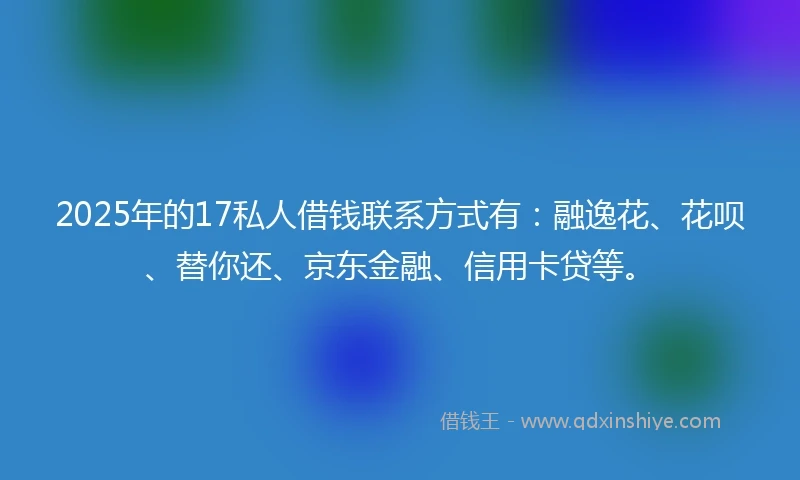 2025年的17私人借钱联系方式有：融逸花、花呗、替你还、京东金融、信用卡贷等。