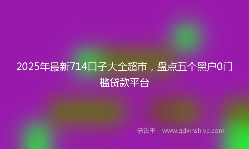 2025年最新714口子大全超市，盘点五个黑户0门槛贷款平台