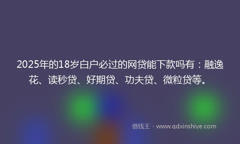 2025年的18岁白户必过的网贷能下款吗有：融逸花、读秒贷、好期贷、功夫贷、微粒贷等。