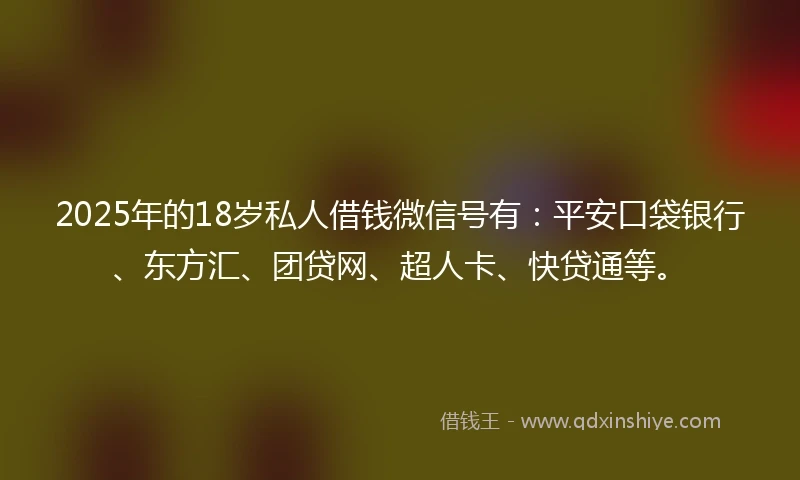 2025年的18岁私人借钱微信号有：平安口袋银行、东方汇、团贷网、超人卡、快贷通等。