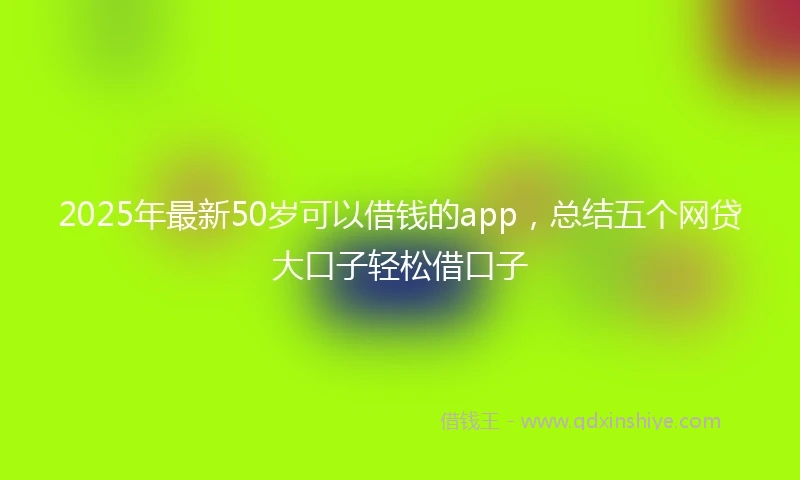 2025年最新50岁可以借钱的app，总结五个网贷大口子轻松借口子