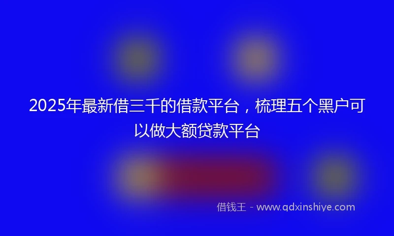 2025年最新借三千的借款平台，梳理五个黑户可以做大额贷款平台