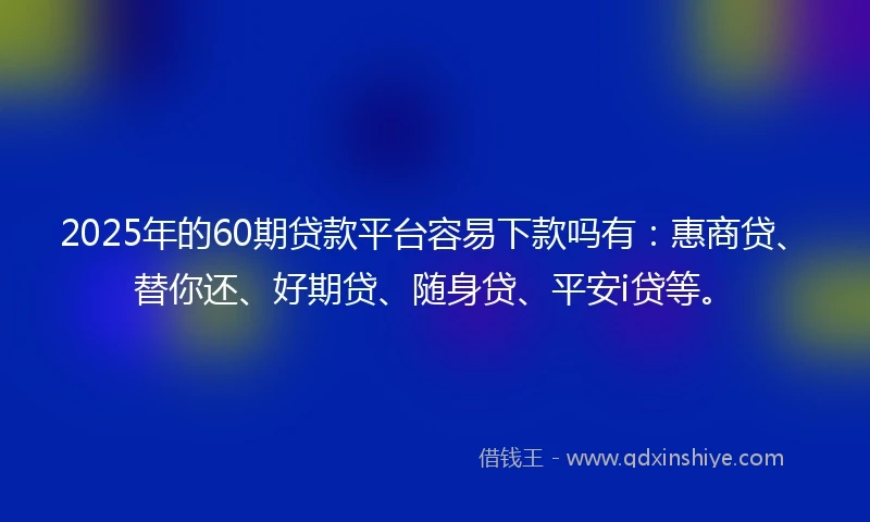 2025年的60期贷款平台容易下款吗有：惠商贷、替你还、好期贷、随身贷、平安i贷等。