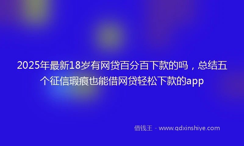 2025年最新18岁有网贷百分百下款的吗，总结五个征信瑕疵也能借网贷轻松下款的app