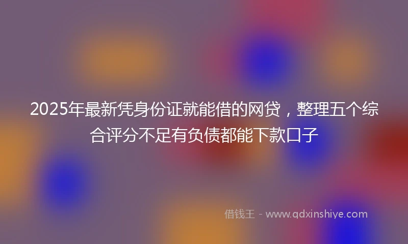 2025年最新凭身份证就能借的网贷，整理五个综合评分不足有负债都能下款口子