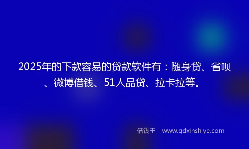 2025年的下款容易的贷款软件有：随身贷、省呗、微博借钱、51人品贷、拉卡拉等。
