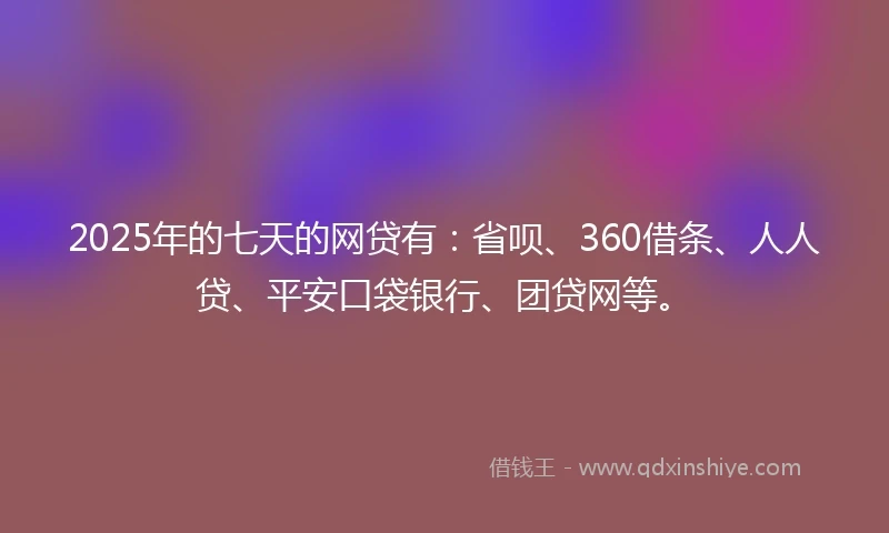 2025年的七天的网贷有：省呗、360借条、人人贷、平安口袋银行、团贷网等。