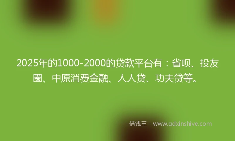 2025年的1000-2000的贷款平台有：省呗、投友圈、中原消费金融、人人贷、功夫贷等。