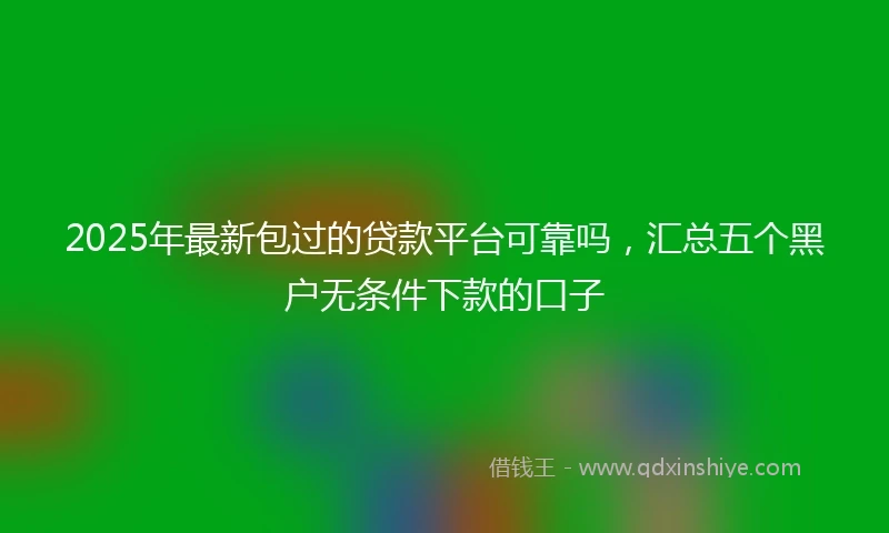2025年最新包过的贷款平台可靠吗，汇总五个黑户无条件下款的口子