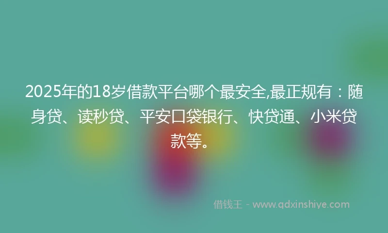 2025年的18岁借款平台哪个最安全,最正规有：随身贷、读秒贷、平安口袋银行、快贷通、小米贷款等。