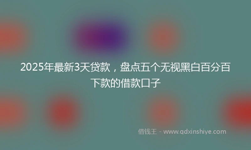 2025年最新3天贷款，盘点五个无视黑白百分百下款的借款口子