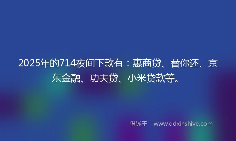 2025年的714夜间下款有：惠商贷、替你还、京东金融、功夫贷、小米贷款等。