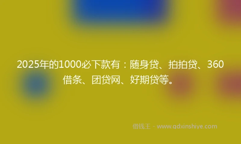 2025年的1000必下款有：随身贷、拍拍贷、360借条、团贷网、好期贷等。