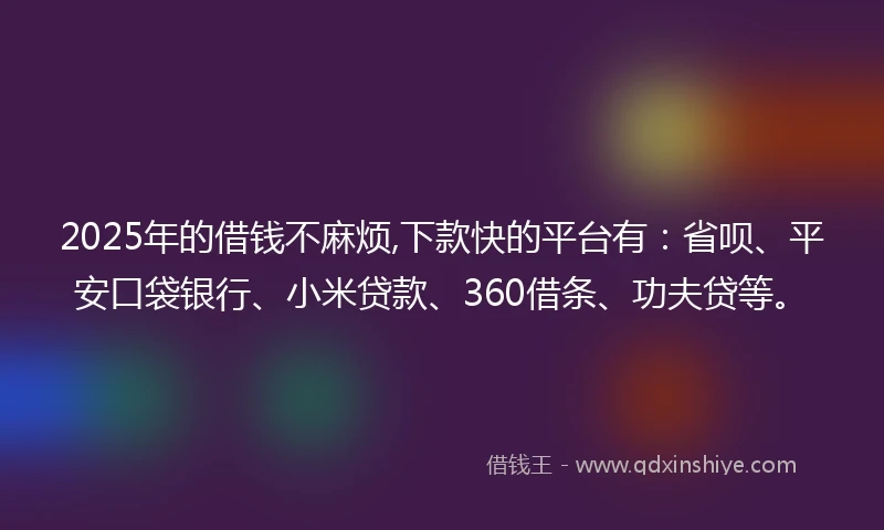 2025年的借钱不麻烦,下款快的平台有：省呗、平安口袋银行、小米贷款、360借条、功夫贷等。