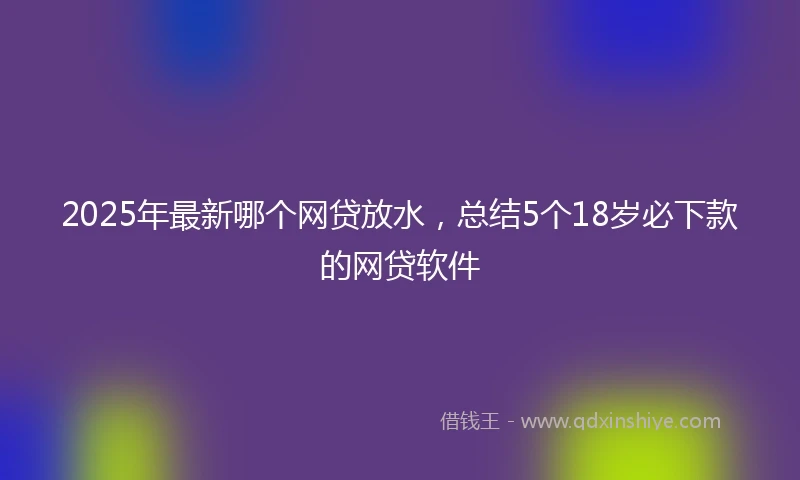 2025年最新哪个网贷放水，总结5个18岁必下款的网贷软件