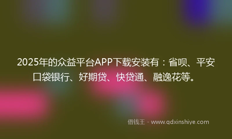 2025年的众益平台APP下载安装有：省呗、平安口袋银行、好期贷、快贷通、融逸花等。