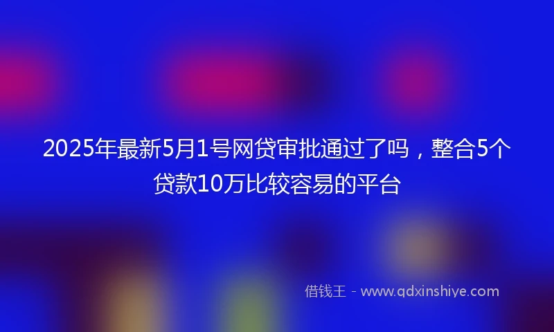 2025年最新5月1号网贷审批通过了吗，整合5个贷款10万比较容易的平台