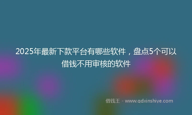 2025年最新下款平台有哪些软件，盘点5个可以借钱不用审核的软件