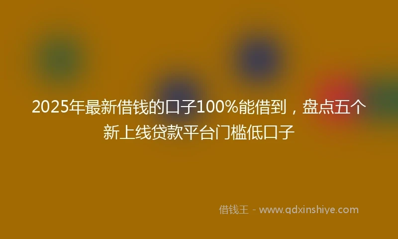 2025年最新借钱的口子100%能借到，盘点五个新上线贷款平台门槛低口子