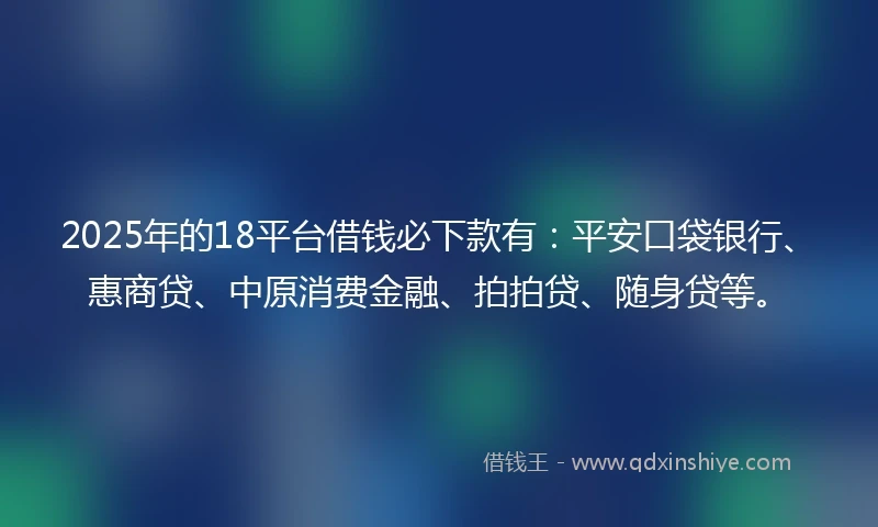 2025年的18平台借钱必下款有：平安口袋银行、惠商贷、中原消费金融、拍拍贷、随身贷等。