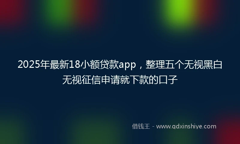 2025年最新18小额贷款app，整理五个无视黑白无视征信申请就下款的口子