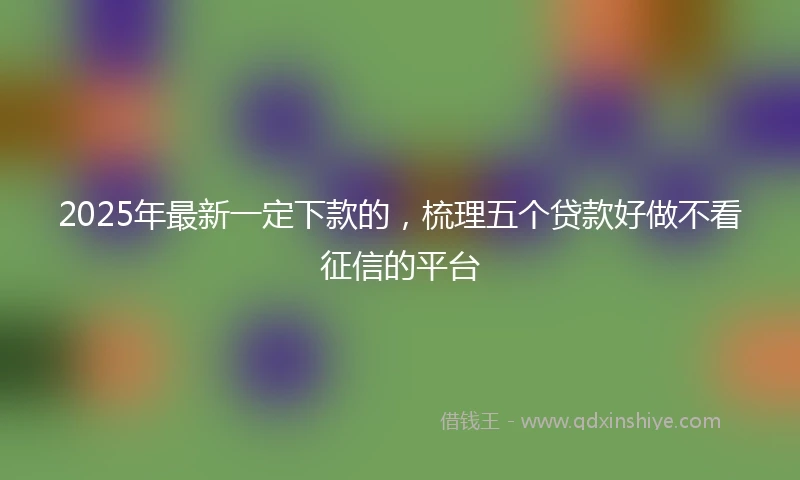 2025年最新一定下款的，梳理五个贷款好做不看征信的平台