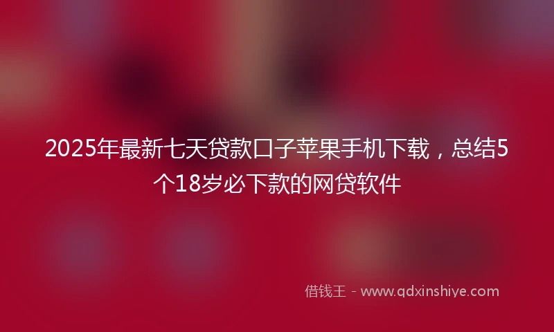 2025年最新七天贷款口子苹果手机下载，总结5个18岁必下款的网贷软件