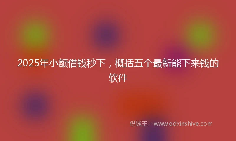 2025年小额借钱秒下，概括五个最新能下来钱的软件